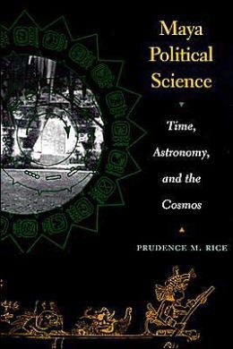 Maya Political Science: Time, Astronomy, and the Cosmos — Prudence M. Rice