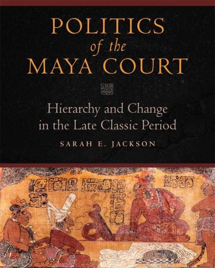 Politics of the Maya Court: Hierarchy and Change in the Late Classic Period (Latin American and Caribbean Arts and Culture) — Sarah E. Jackson